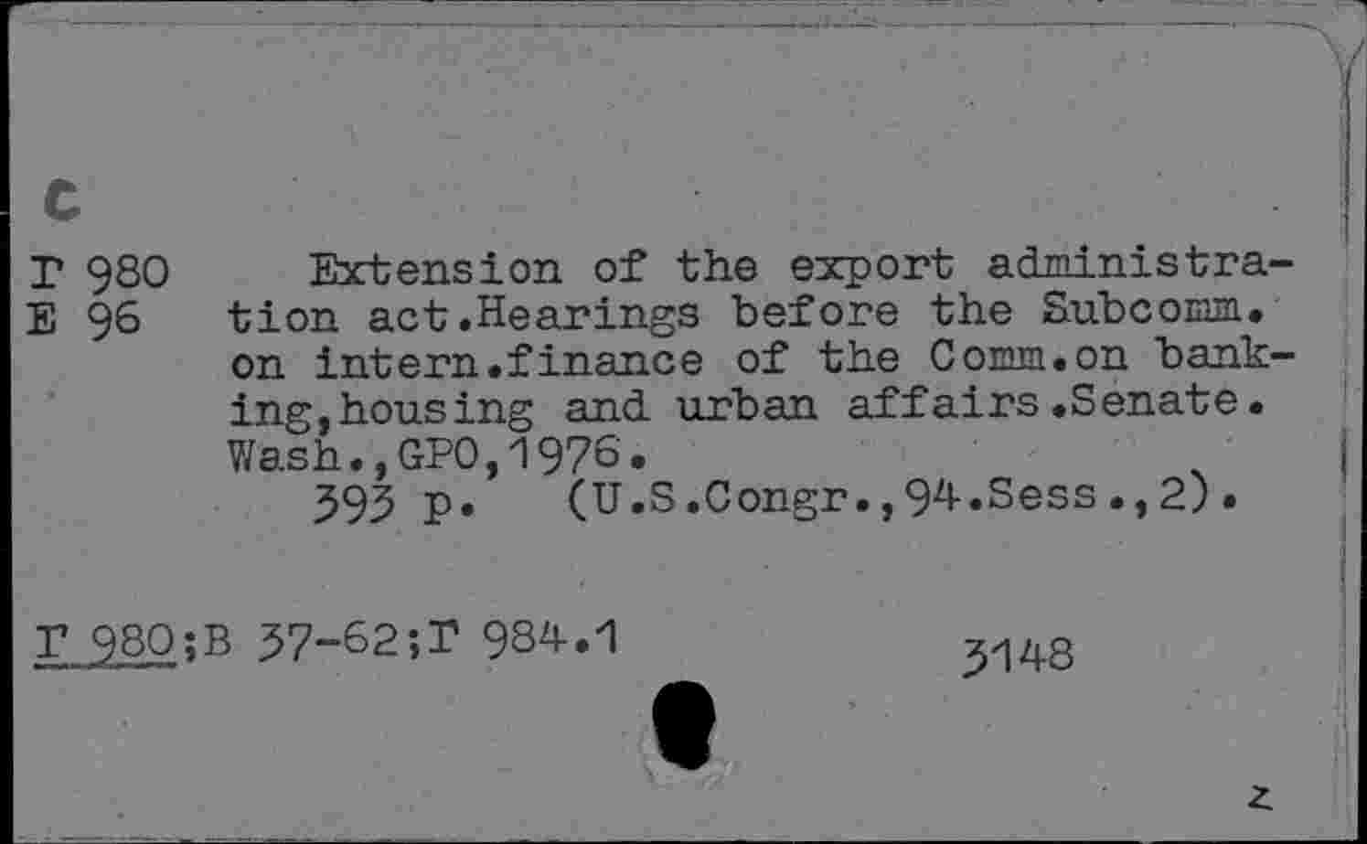 ﻿T 980 Extension of the export administra-E 96 tion act .Hearings before the Subcoiam.
on intern .finance of the CoEnn.on banking,housing and urban affairs.Senate.
Wash.,GPO,1976.
595 p.	(U.S.Congr.,94.Sess.,2).
r 980;B 57-62;T 984.1
5148